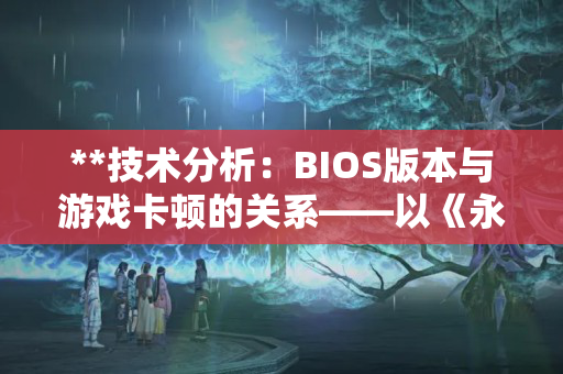 **技术分析:BIOS版本与游戏卡顿的关系——以《永劫无间》为例** **技术分析:BIOS版本与游戏卡顿的关系——以《永劫无间》为例**