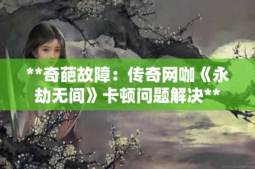 **奇葩故障:传奇网咖《永劫无间》卡顿问题解决** **奇葩故障:传奇网咖《永劫无间》卡顿问题解决**