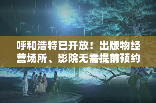 呼和浩特已开放！出版物经营场所、影院无需提前预约；其他，网吧、歌舞娱乐等场所…