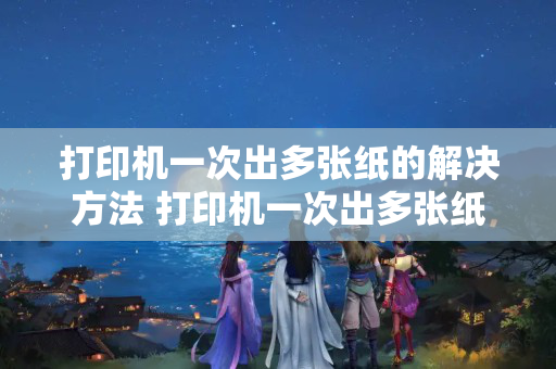 打印机一次出多张纸的解决方法 打印机一次出多张纸的6个解决方法